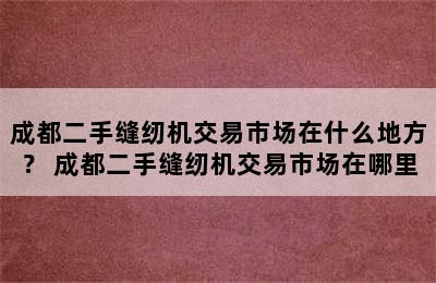 成都二手缝纫机交易市场在什么地方？ 成都二手缝纫机交易市场在哪里